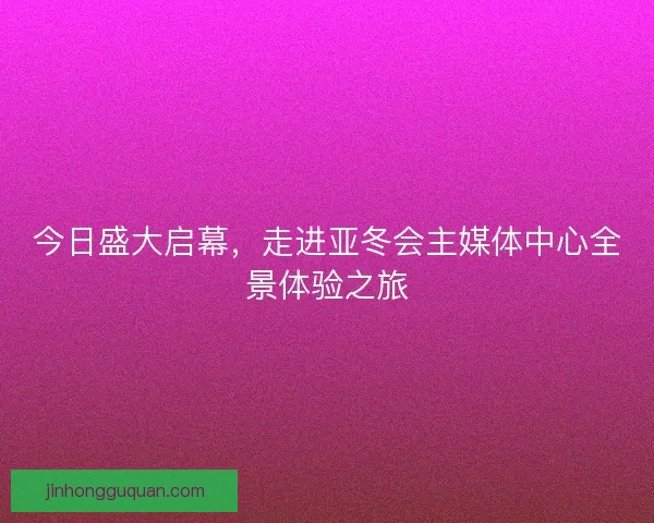 今日盛大启幕，走进亚冬会主媒体中心全景体验之旅