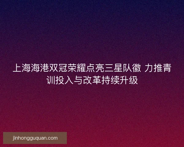 上海海港双冠荣耀点亮三星队徽 力推青训投入与改革持续升级