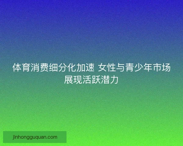 体育消费细分化加速 女性与青少年市场展现活跃潜力
