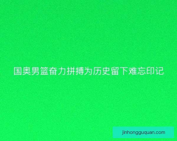 国奥男篮奋力拼搏为历史留下难忘印记