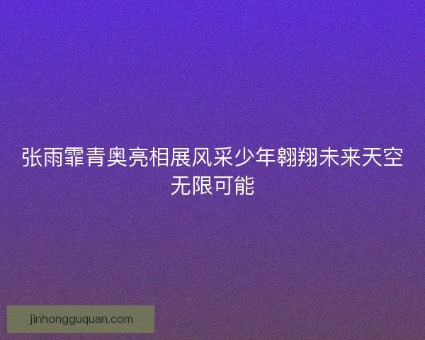 张雨霏青奥亮相展风采少年翱翔未来天空无限可能